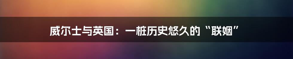 威尔士与英国：一桩历史悠久的“联姻”