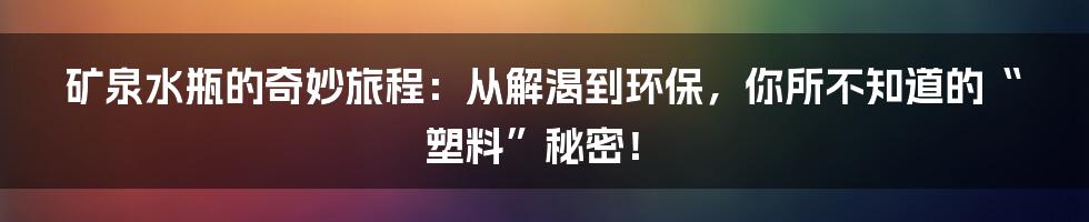 矿泉水瓶的奇妙旅程:从解渴到环保,你所不知道的“塑料”秘密!