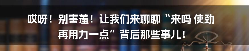 哎呀！别害羞！让我们来聊聊“来吗 使劲 再用力一点”背后那些事儿！