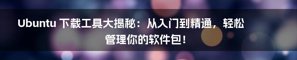Ubuntu 下载工具大揭秘:从入门到精通,轻松管理你的软件包!