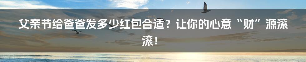 父亲节给爸爸发多少红包合适?让你的心意“财”源滚滚!