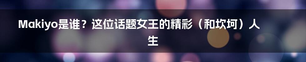 Makiyo是谁?这位话题女王的精彩(和坎坷)人生
