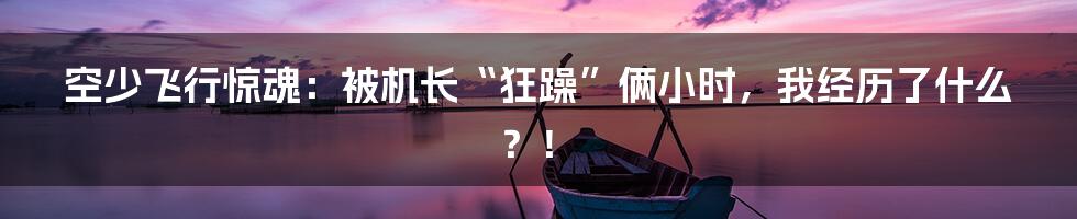 空少飞行惊魂：被机长“狂躁”俩小时，我经历了什么？！
