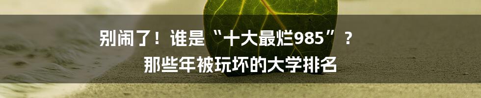 别闹了!谁是“十大最烂985”? 那些年被玩坏的大学排名