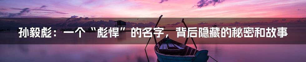 孙毅彪：一个“彪悍”的名字，背后隐藏的秘密和故事