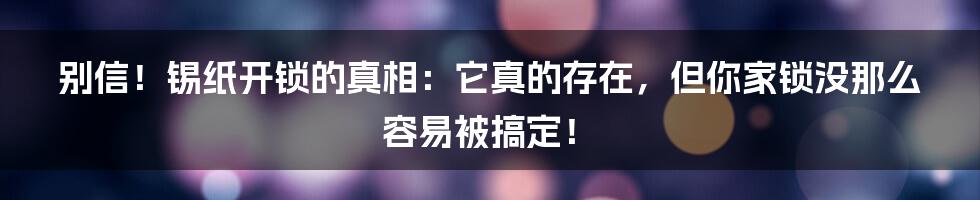 别信!锡纸开锁的真相:它真的存在,但你家锁没那么容易被搞定!