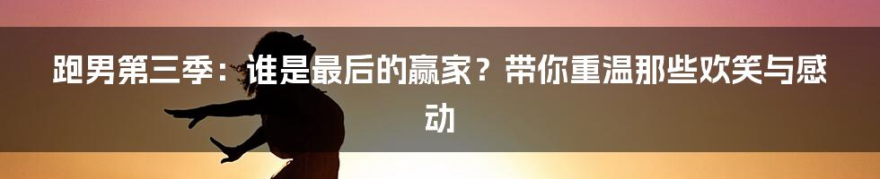 跑男第三季：谁是最后的赢家？带你重温那些欢笑与感动