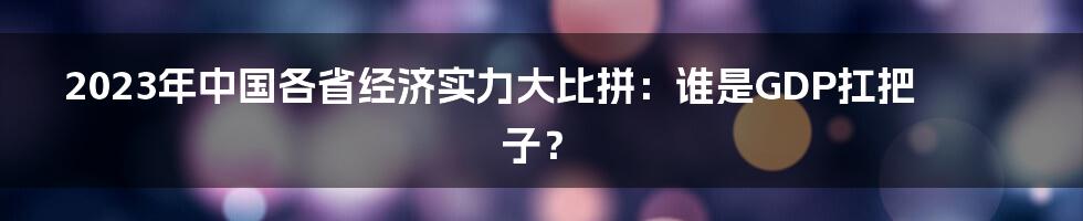 2023年中国各省经济实力大比拼:谁是GDP扛把子?