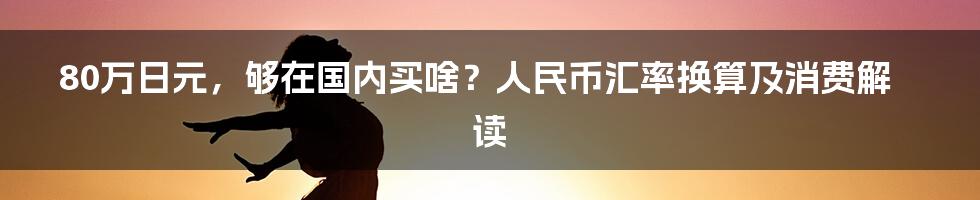 80万日元,够在国内买啥?人民币汇率换算及消费解读
