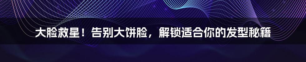 大脸救星！告别大饼脸，解锁适合你的发型秘籍
