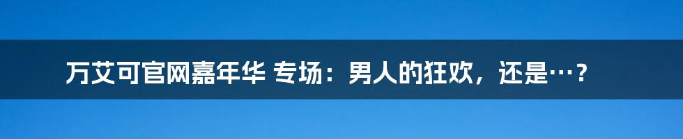 万艾可官网嘉年华 专场:男人的狂欢,还是…?