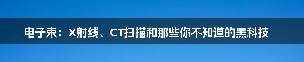 电子束:X射线、CT扫描和那些你不知道的黑科技