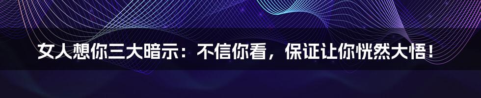 女人想你三大暗示：不信你看，保证让你恍然大悟！