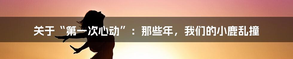 关于“第一次心动”:那些年,我们的小鹿乱撞