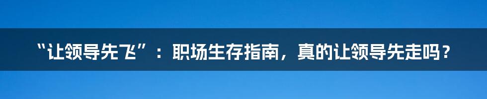 “让领导先飞”:职场生存指南,真的让领导先走吗?