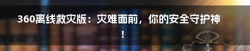 360离线救灾版:灾难面前,你的安全守护神!
