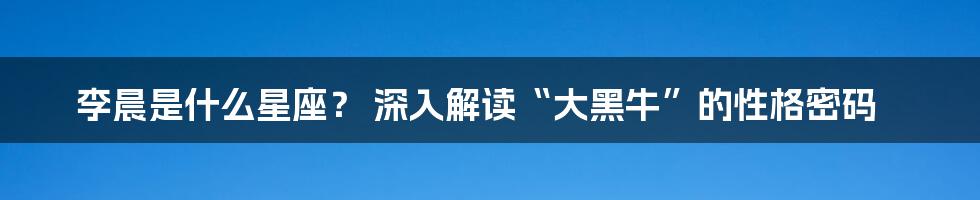 李晨是什么星座? 深入解读“大黑牛”的性格密码