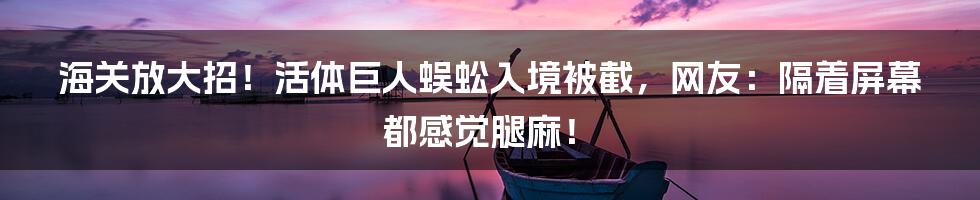 海关放大招!活体巨人蜈蚣入境被截,网友:隔着屏幕都感觉腿麻!