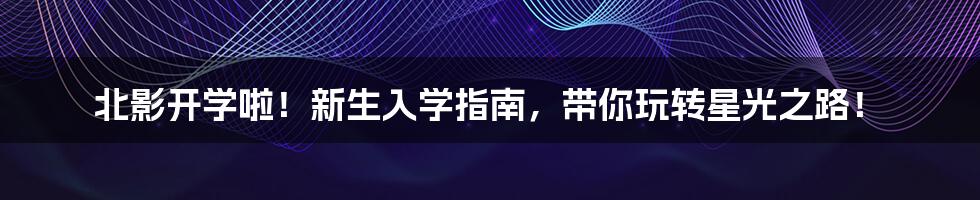 北影开学啦！新生入学指南，带你玩转星光之路！