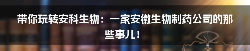 带你玩转安科生物：一家安徽生物制药公司的那些事儿！