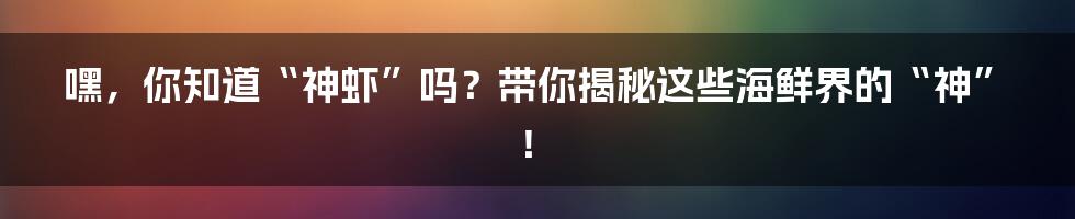 嘿，你知道“神虾”吗？带你揭秘这些海鲜界的“神”！