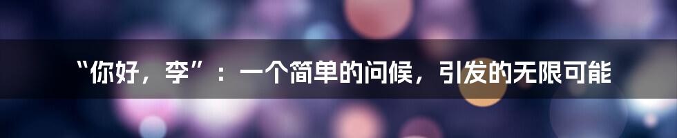 “你好,李”:一个简单的问候,引发的无限可能