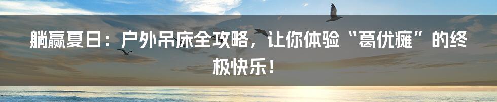 躺赢夏日：户外吊床全攻略，让你体验“葛优瘫”的终极快乐！