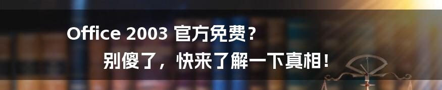 Office 2003 官方免费? 别傻了,快来了解一下真相!