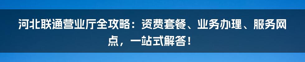河北联通营业厅全攻略：资费套餐、业务办理、服务网点，一站式解答！