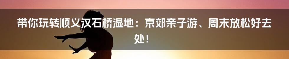带你玩转顺义汉石桥湿地：京郊亲子游、周末放松好去处！