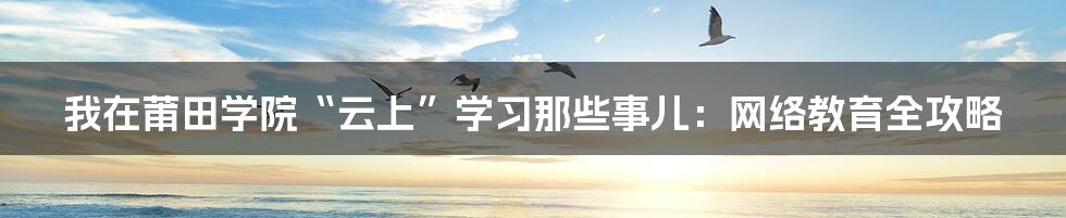 我在莆田学院“云上”学习那些事儿:网络教育全攻略