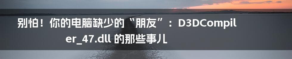 别怕!你的电脑缺少的“朋友”:D3DCompiler_47.dll 的那些事儿