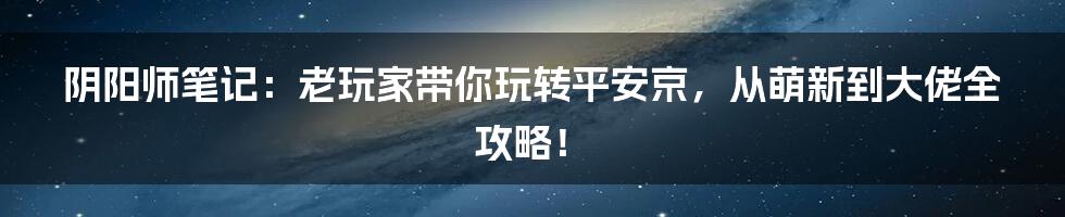 阴阳师笔记:老玩家带你玩转平安京,从萌新到大佬全攻略!
