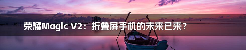 荣耀Magic V2:折叠屏手机的未来已来?