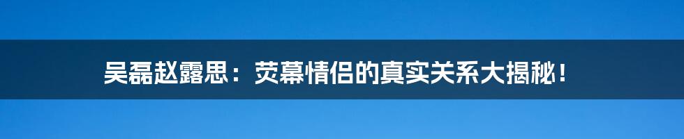 吴磊赵露思:荧幕情侣的真实关系大揭秘!
