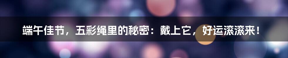 端午佳节,五彩绳里的秘密:戴上它,好运滚滚来!