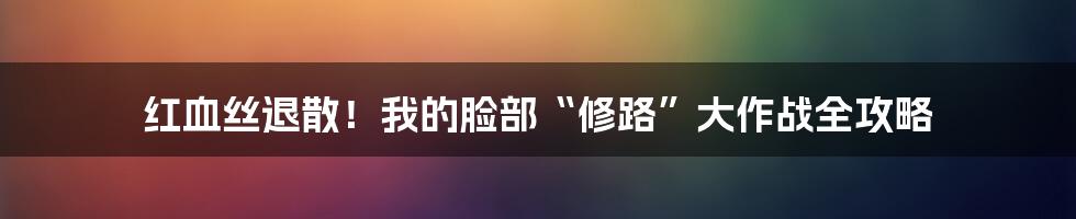 红血丝退散！我的脸部“修路”大作战全攻略