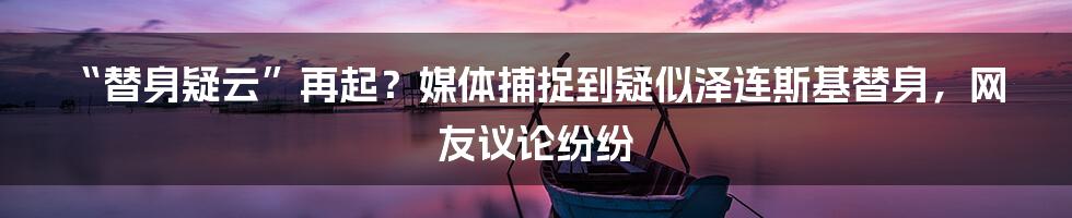 “替身疑云”再起？媒体捕捉到疑似泽连斯基替身，网友议论纷纷