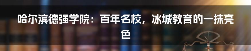 哈尔滨德强学院:百年名校,冰城教育的一抹亮色