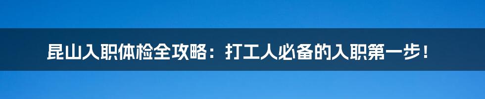 昆山入职体检全攻略：打工人必备的入职第一步！