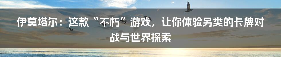 伊莫塔尔:这款“不朽”游戏,让你体验另类的卡牌对战与世界探索