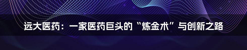 远大医药:一家医药巨头的“炼金术”与创新之路