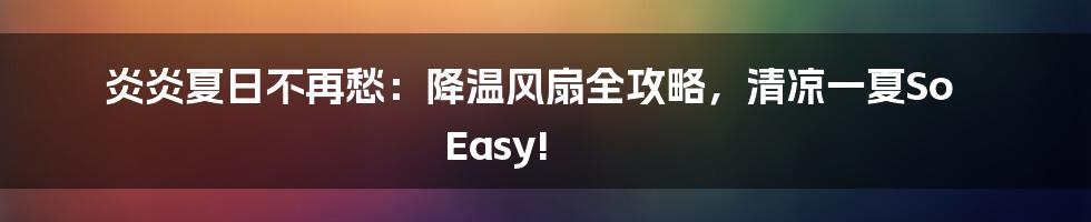炎炎夏日不再愁：降温风扇全攻略，清凉一夏So Easy!