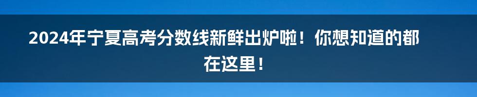 2024年宁夏高考分数线新鲜出炉啦!你想知道的都在这里!