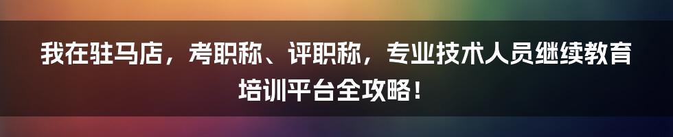 我在驻马店，考职称、评职称，专业技术人员继续教育培训平台全攻略！