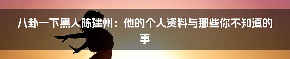 八卦一下黑人陈建州:他的个人资料与那些你不知道的事