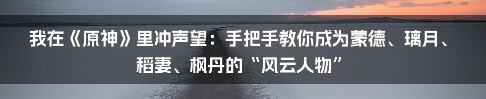 我在《原神》里冲声望:手把手教你成为蒙德、璃月、稻妻、枫丹的“风云人物”