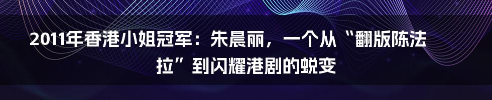2011年香港小姐冠军:朱晨丽,一个从“翻版陈法拉”到闪耀港剧的蜕变