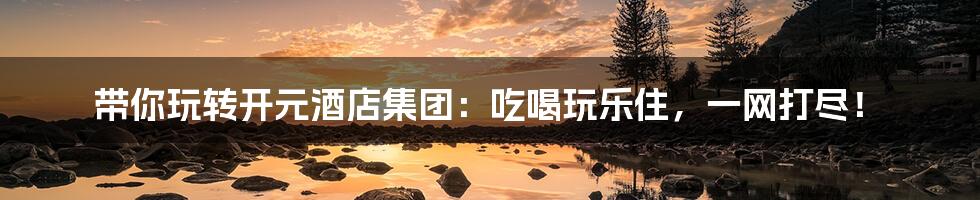 带你玩转开元酒店集团：吃喝玩乐住，一网打尽！