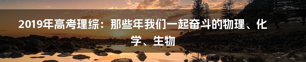 2019年高考理综：那些年我们一起奋斗的物理、化学、生物